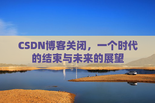 CSDN博客关闭，一个时代的结束与未来的展望